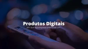Produtos digitais: por que sua empresa precisa ter um